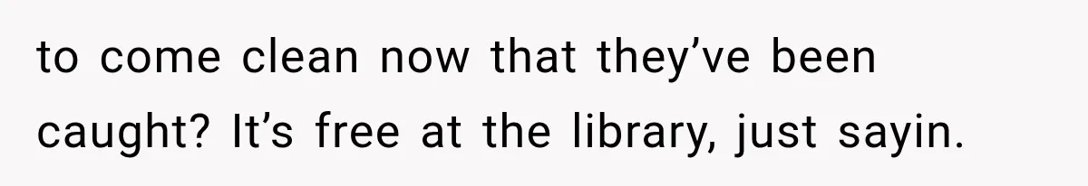 to come clean now that they’ve been caught? It’s free at the library, just sayin.