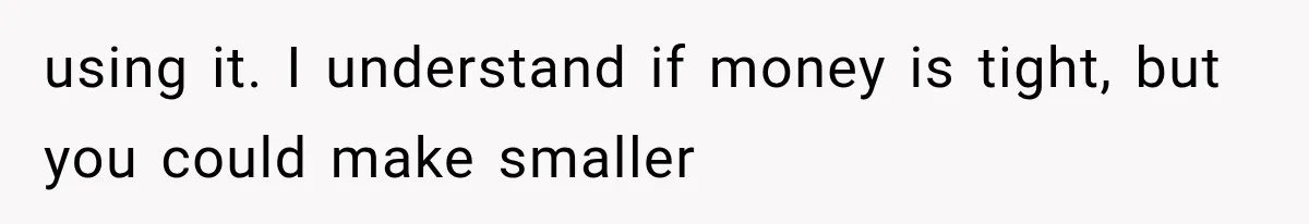 using it. I understand if money is tight, but you could make smaller