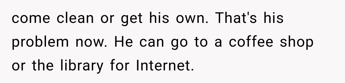 come clean or get his own. That's his problem now. He can go to a coffee shop or the library for Internet.