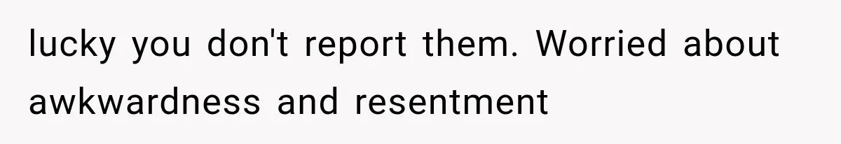 lucky you don't report them. Worried about awkwardness and resentment