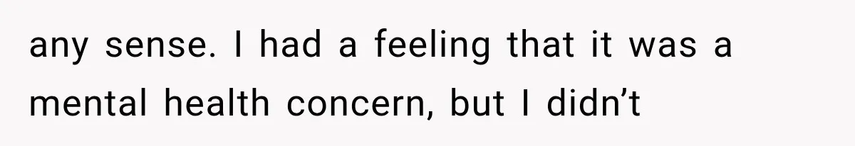 any sense. I had a feeling that it was a mental health concern, but I didn’t