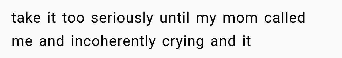 take it too seriously until my mom called me and incoherently crying and it
