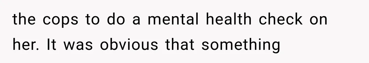 the cops to do a mental health check on her. It was obvious that something
