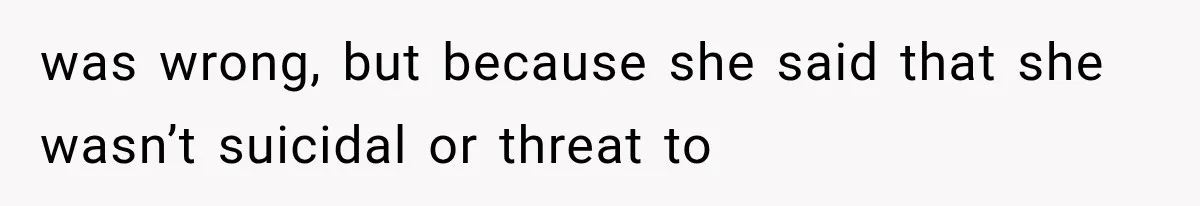 was wrong, but because she said that she wasn’t suicidal or threat to