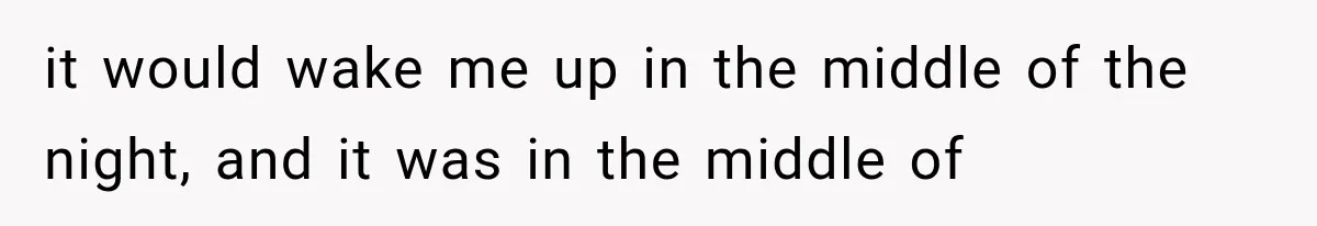 it would wake me up in the middle of the night, and it was in the middle of