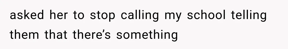 asked her to stop calling my school telling them that there’s something