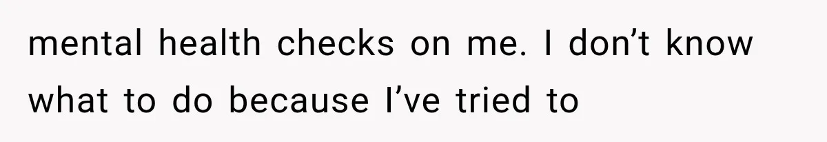 mental health checks on me. I don’t know what to do because I’ve tried to
