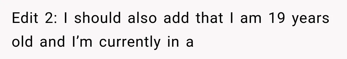 Edit 2: I should also add that I am 19 years old and I’m currently in a