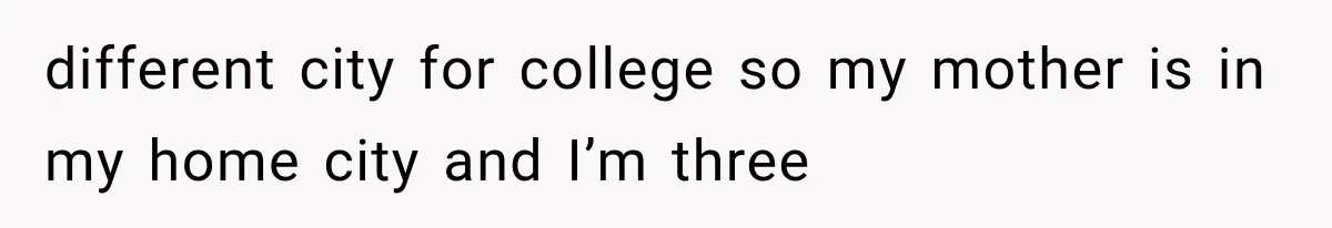 different city for college so my mother is in my home city and I’m three