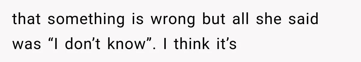 that something is wrong but all she said was “I don’t know”. I think it’s