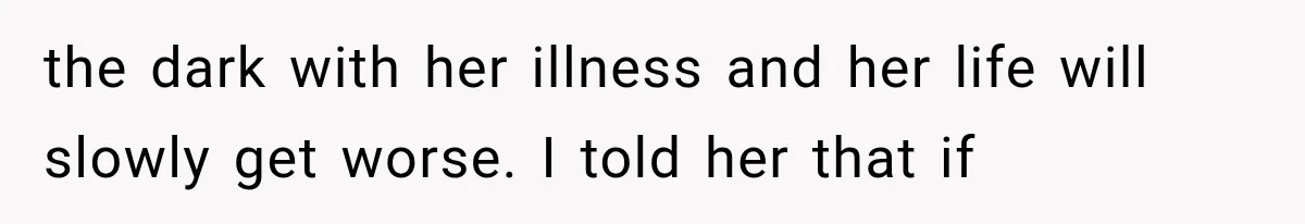 the dark with her illness and her life will slowly get worse. I told her that if