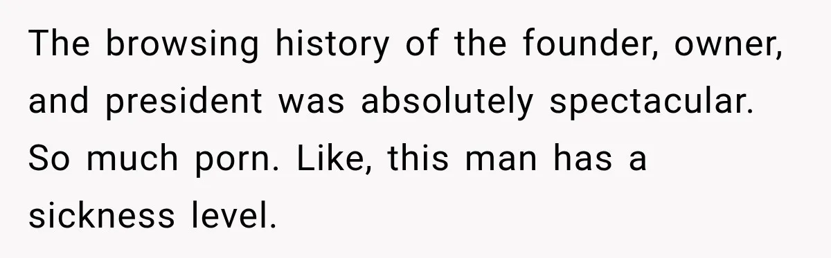 The browsing history of the founder, owner, and president was absolutely spectacular. So much porn. Like, this man has a sickness level.