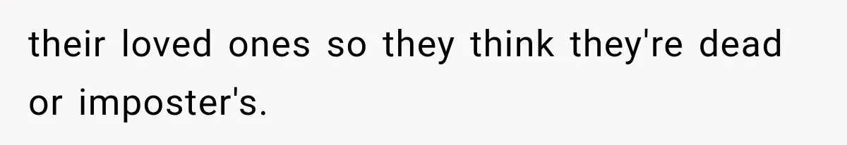 their loved ones so they think they're dead or imposter's.