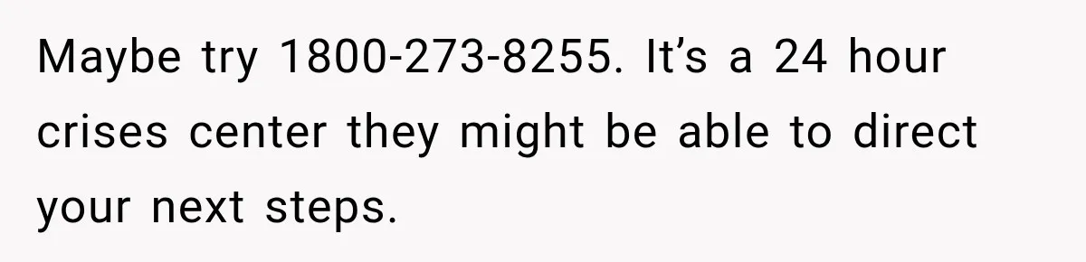 Maybe try 1800-273-8255. It’s a 24 hour crises center they might be able to direct your next steps.