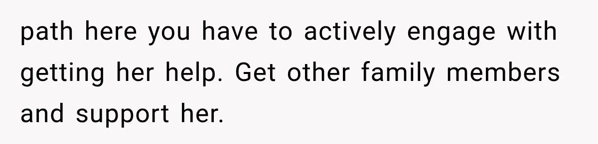 path here you have to actively engage with getting her help. Get other family members and support her.