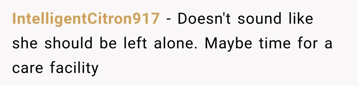 IntelligentCitron917 − Doesn't sound like she should be left alone. Maybe time for a care facility