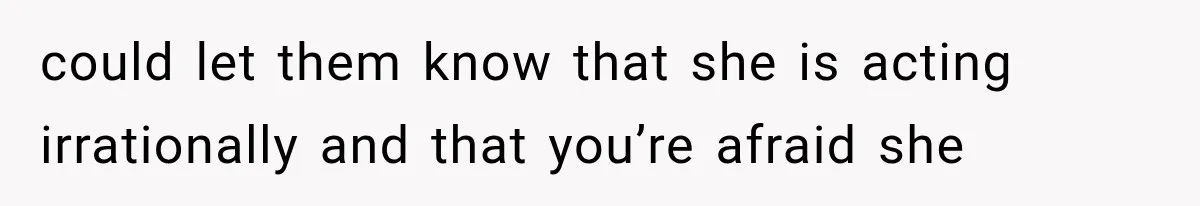 could let them know that she is acting irrationally and that you’re afraid she