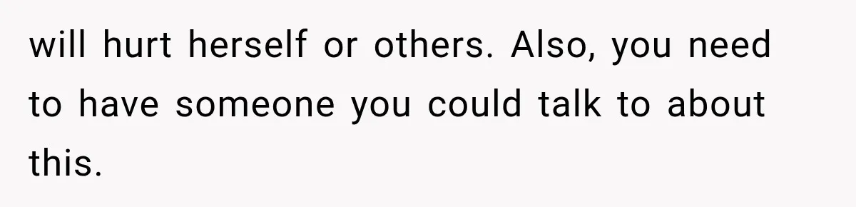 will hurt herself or others. Also, you need to have someone you could talk to about this.