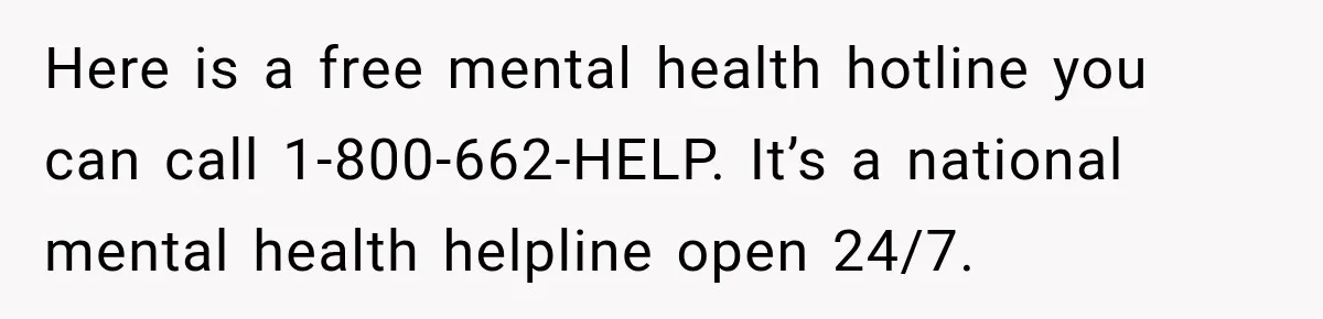 Here is a free mental health hotline you can call 1-800-662-HELP. It’s a national mental health helpline open 24/7.