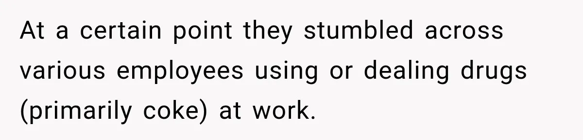 At a certain point they stumbled across various employees using or dealing drugs (primarily coke) at work.