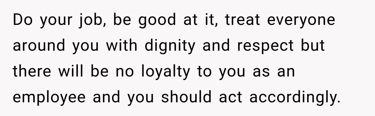 Do your job, be good at it, treat everyone around you with dignity and respect but there will be no loyalty to you as an employee and you should act...