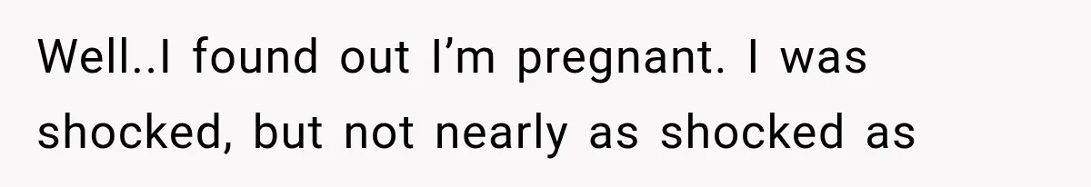 Well..I found out I’m pregnant. I was shocked, but not nearly as shocked as