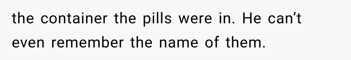 the container the pills were in. He can’t even remember the name of them.