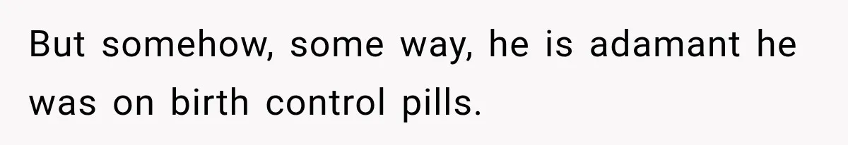 But somehow, some way, he is adamant he was on birth control pills.