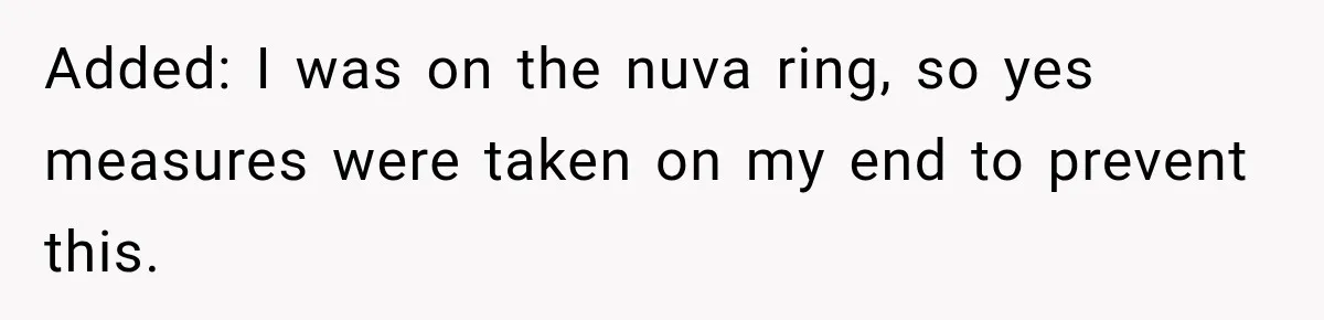 Added: I was on the nuva ring, so yes measures were taken on my end to prevent this.