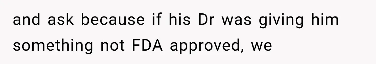 and ask because if his Dr was giving him something not FDA approved, we