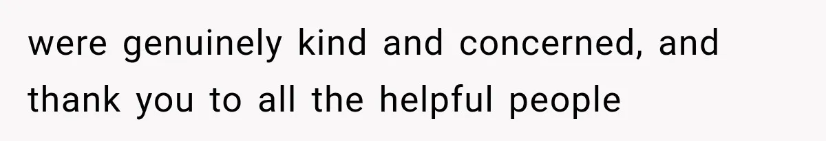were genuinely kind and concerned, and thank you to all the helpful people