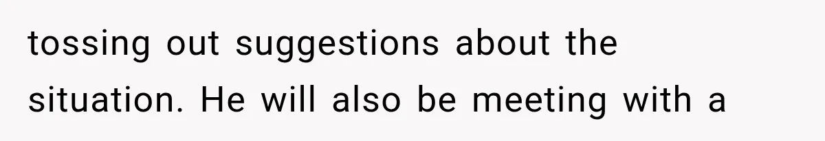 tossing out suggestions about the situation. He will also be meeting with a