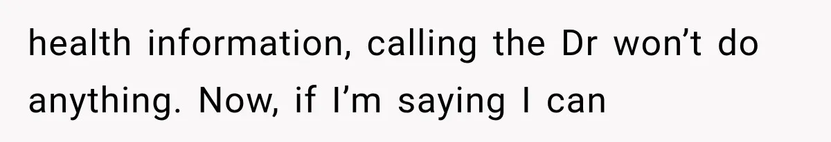 health information, calling the Dr won’t do anything. Now, if I’m saying I can