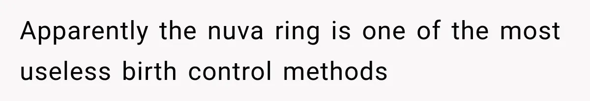 Apparently the nuva ring is one of the most useless birth control methods