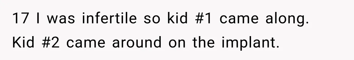 17 I was infertile so kid #1 came along. Kid #2 came around on the implant.
