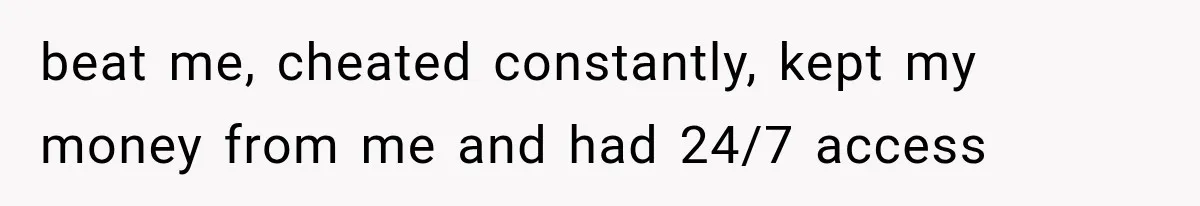 beat me, cheated constantly, kept my money from me and had 24/7 access