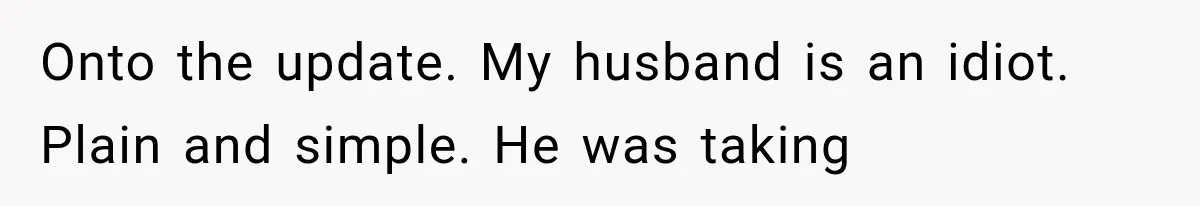 Onto the update. My husband is an idiot. Plain and simple. He was taking