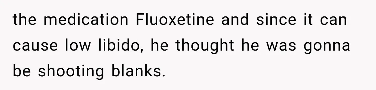 the medication Fluoxetine and since it can cause low libido, he thought he was gonna be shooting blanks.