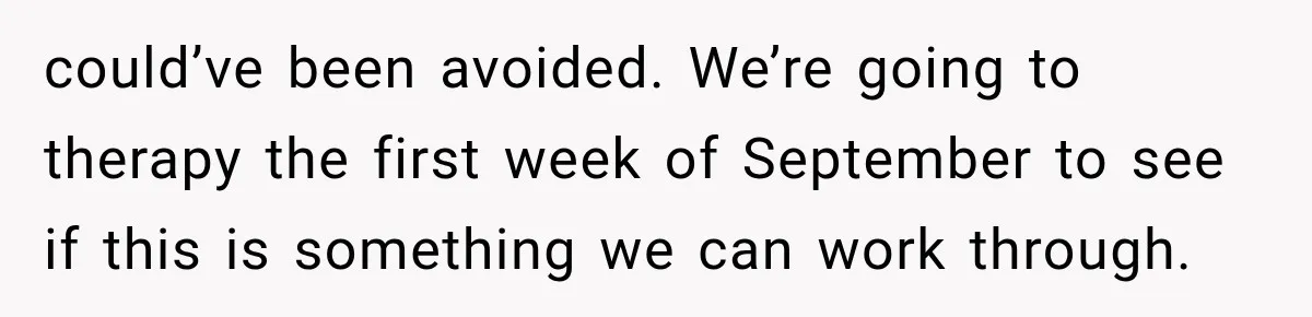 could’ve been avoided. We’re going to therapy the first week of September to see if this is something we can work through.