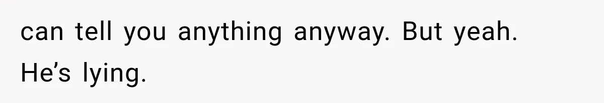 can tell you anything anyway. But yeah. He’s lying.