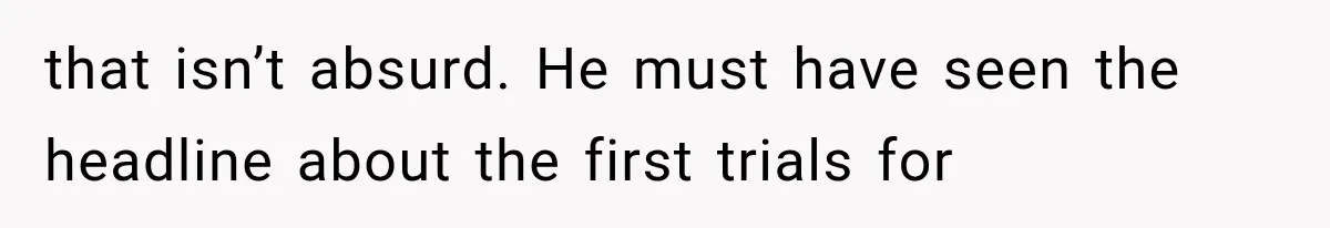 that isn’t absurd. He must have seen the headline about the first trials for