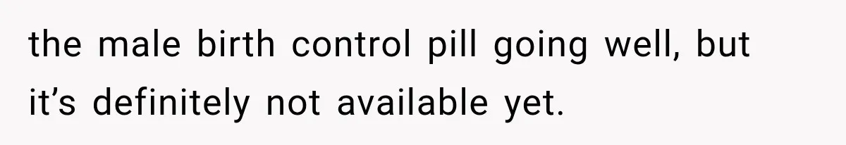 the male birth control pill going well, but it’s definitely not available yet.