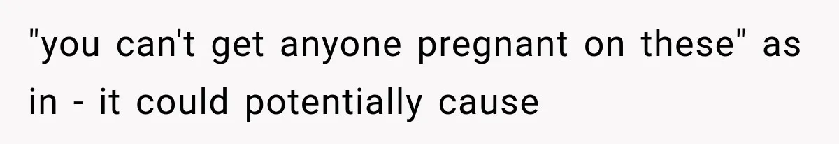 "you can't get anyone pregnant on these" as in - it could potentially cause