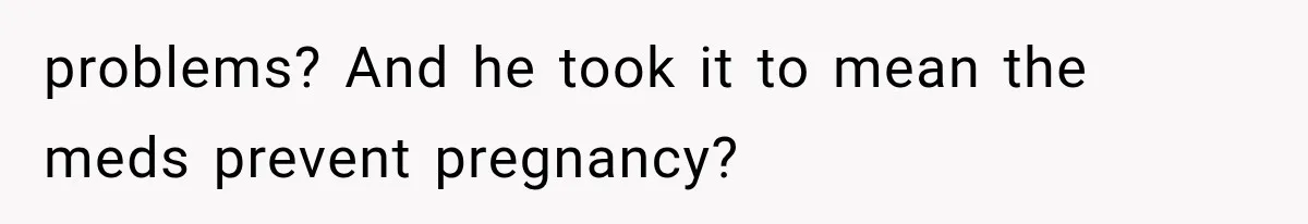 problems? And he took it to mean the meds prevent pregnancy?