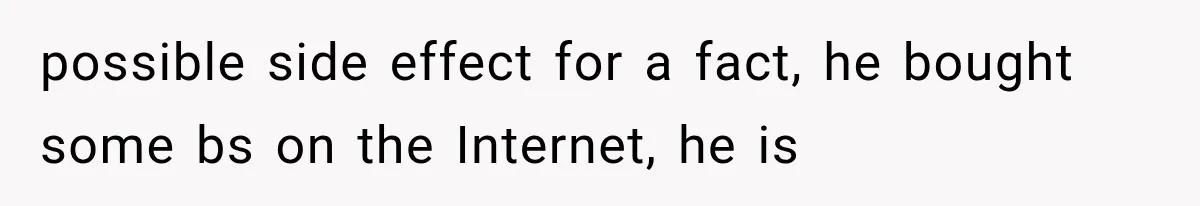 possible side effect for a fact, he bought some bs on the Internet, he is