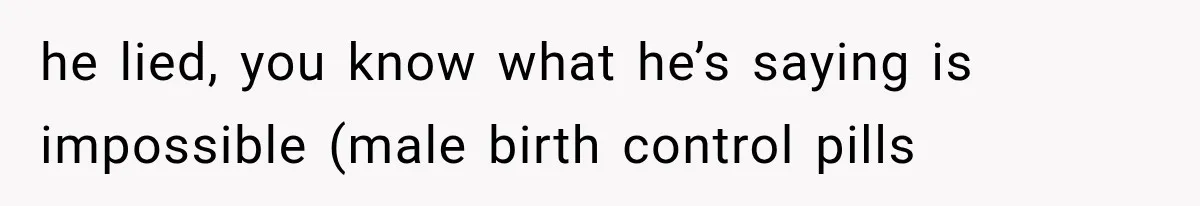 he lied, you know what he’s saying is impossible (male birth control pills