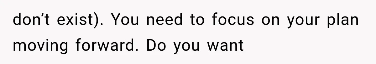don’t exist). You need to focus on your plan moving forward. Do you want