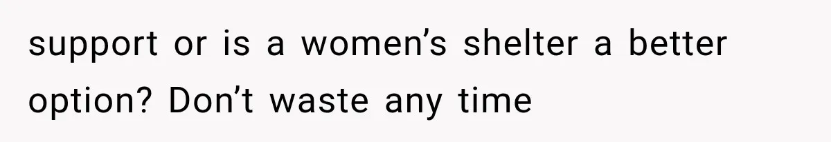 support or is a women’s shelter a better option? Don’t waste any time