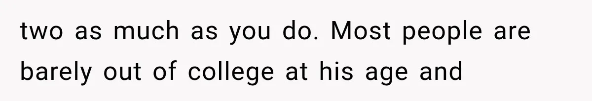 two as much as you do. Most people are barely out of college at his age and