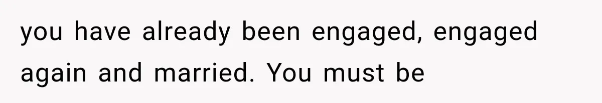 you have already been engaged, engaged again and married. You must be